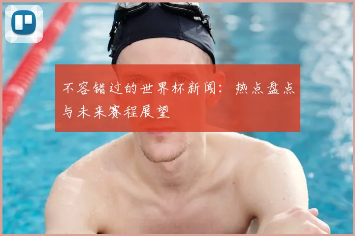 不容错过的世界杯新闻:热点盘点与未来赛程展望