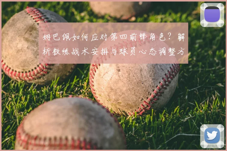 姆巴佩如何应对第四前锋角色？解析教练战术安排与球员心态调整方法