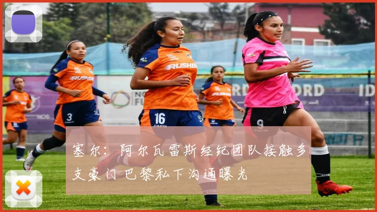 塞尔:阿尔瓦雷斯经纪团队接触多支豪门 巴黎私下沟通曝光