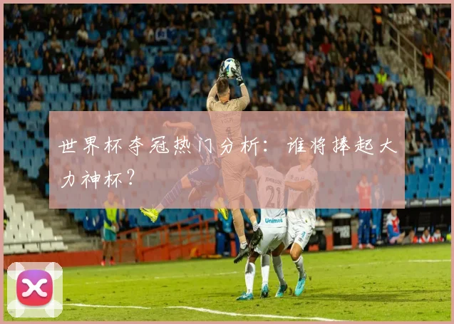 世界杯夺冠热门分析:谁将捧起大力神杯?