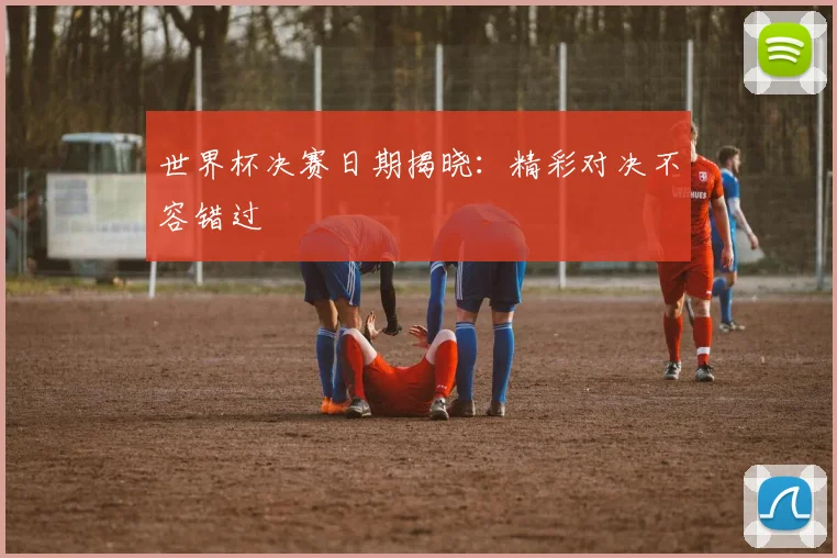 世界杯决赛日期揭晓:精彩对决不容错过