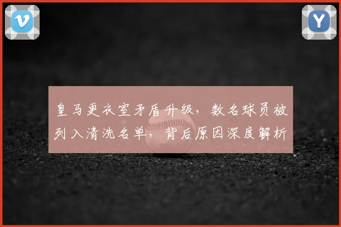 皇马更衣室矛盾升级,数名球员被列入清洗名单,背后原因深度解析
