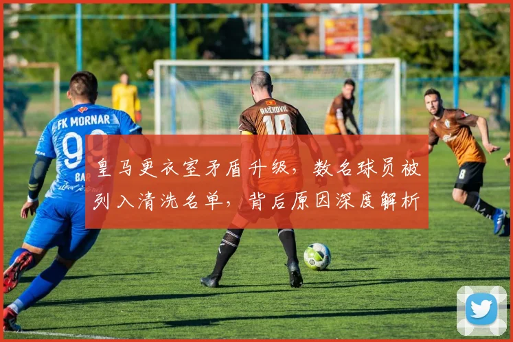 皇马更衣室矛盾升级，数名球员被列入清洗名单，背后原因深度解析