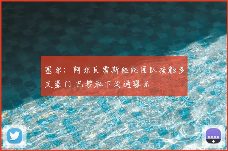 塞尔：阿尔瓦雷斯经纪团队接触多支豪门 巴黎私下沟通曝光