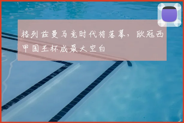 格列兹曼马竞时代将落幕,欧冠西甲国王杯成最大空白