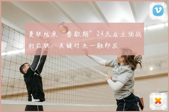 曼联结束“春歇期”24天后主场战利兹联，关键对决一触即发